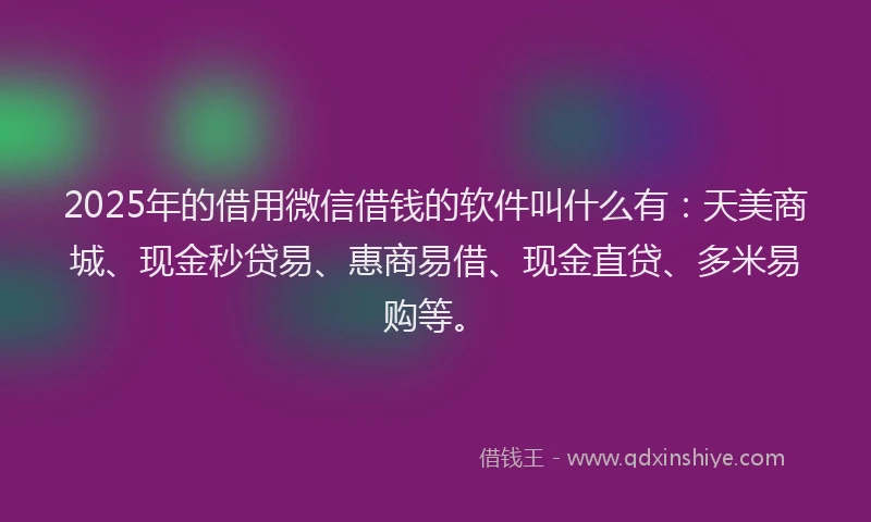 2025年的借用微信借钱的软件叫什么有：天美商城、现金秒贷易、惠商易借、现金直贷、多米易购等。