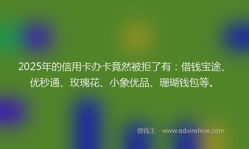 2025年的信用卡办卡竟然被拒了有：借钱宝途、优秒通、玫瑰花、小象优品、珊瑚钱包等。