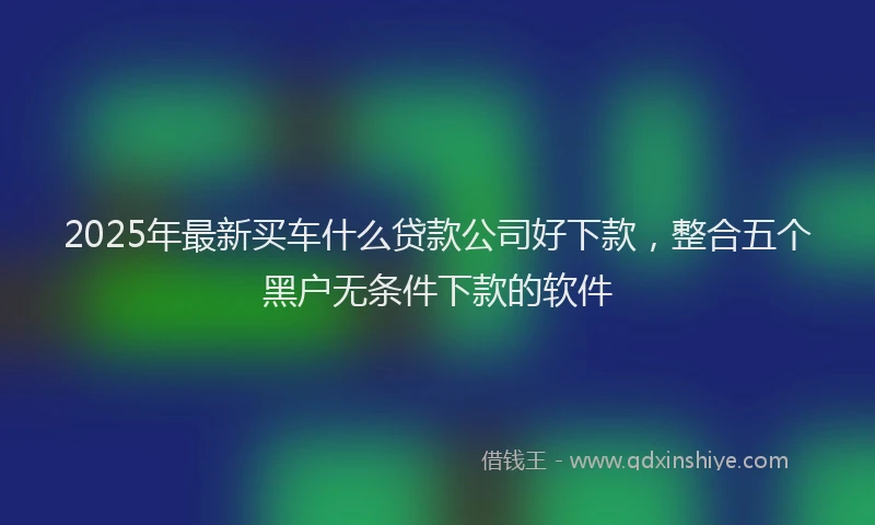 2025年最新买车什么贷款公司好下款，整合五个黑户无条件下款的软件