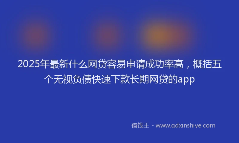 2025年最新什么网贷容易申请成功率高，概括五个无视负债快速下款长期网贷的app