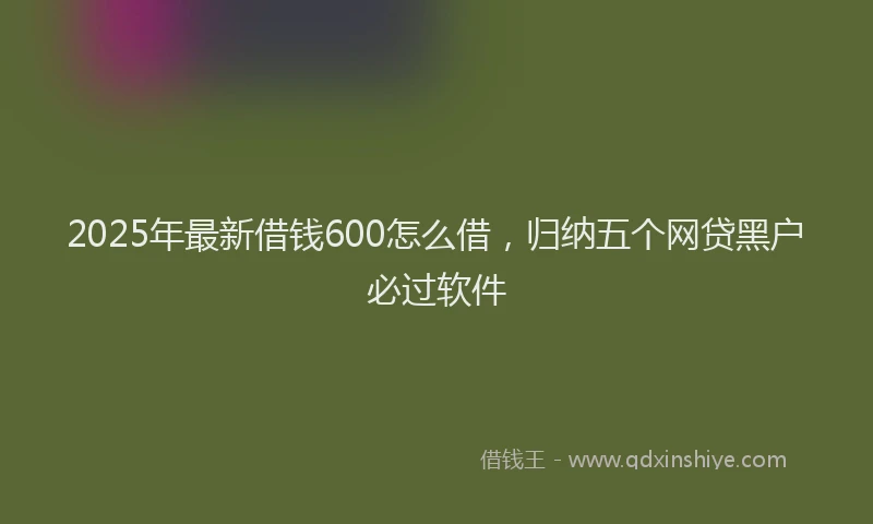 2025年最新借钱600怎么借，归纳五个网贷黑户必过软件