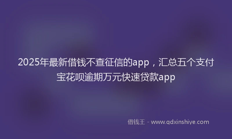 2025年最新借钱不查征信的app，汇总五个支付宝花呗逾期万元快速贷款app