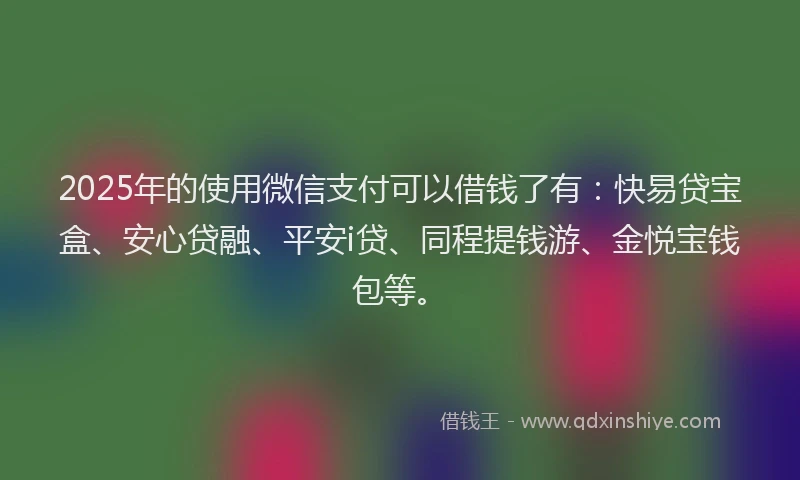 2025年的使用微信支付可以借钱了有：快易贷宝盒、安心贷融、平安i贷、同程提钱游、金悦宝钱包等。