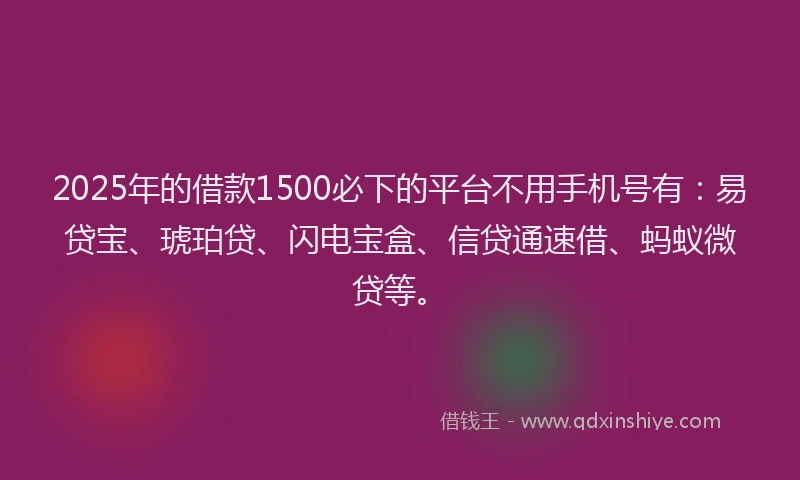 2025年的借款1500必下的平台不用手机号有：易贷宝、琥珀贷、闪电宝盒、信贷通速借、蚂蚁微贷等。