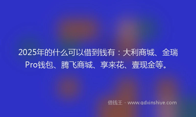 2025年的什么可以借到钱有：大利商城、金瑞Pro钱包、腾飞商城、享来花、壹现金等。