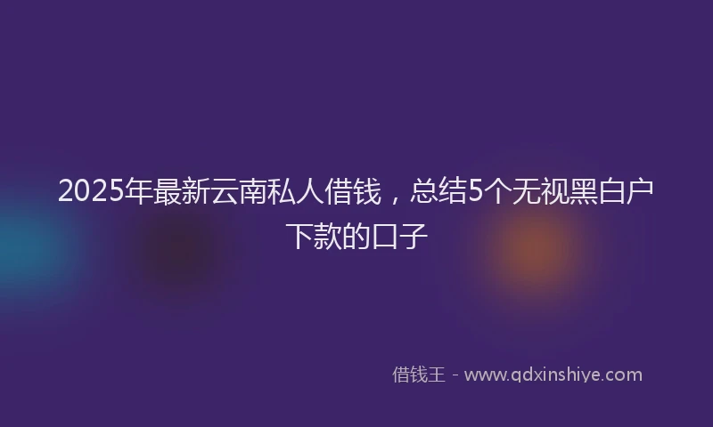 2025年最新云南私人借钱，总结5个无视黑白户下款的口子
