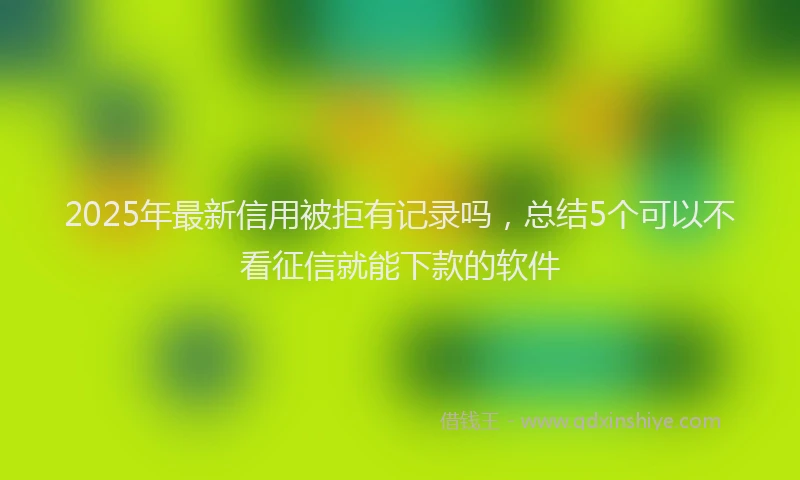 2025年最新信用被拒有记录吗，总结5个可以不看征信就能下款的软件