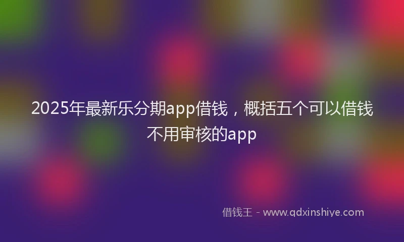 2025年最新乐分期app借钱，概括五个可以借钱不用审核的app