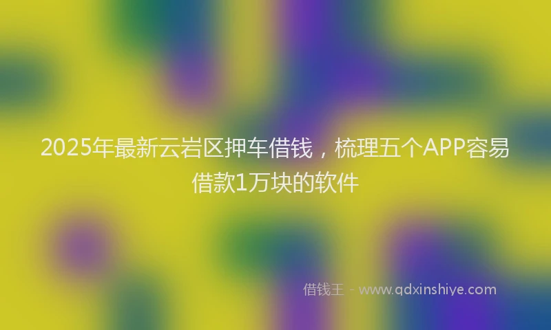 2025年最新云岩区押车借钱，梳理五个APP容易借款1万块的软件