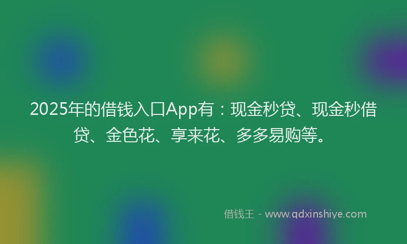 2025年的借钱入口App有：现金秒贷、现金秒借贷、金色花、享来花、多多易购等。