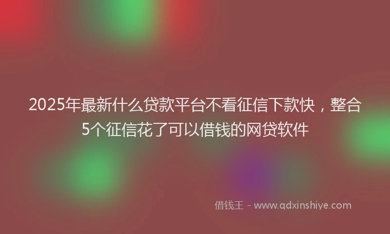 2025年最新什么贷款平台不看征信下款快，整合5个征信花了可以借钱的网贷软件