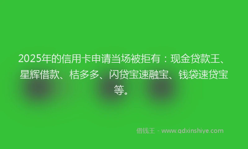 2025年的信用卡申请当场被拒有：现金贷款王、星辉借款、桔多多、闪贷宝速融宝、钱袋速贷宝等。