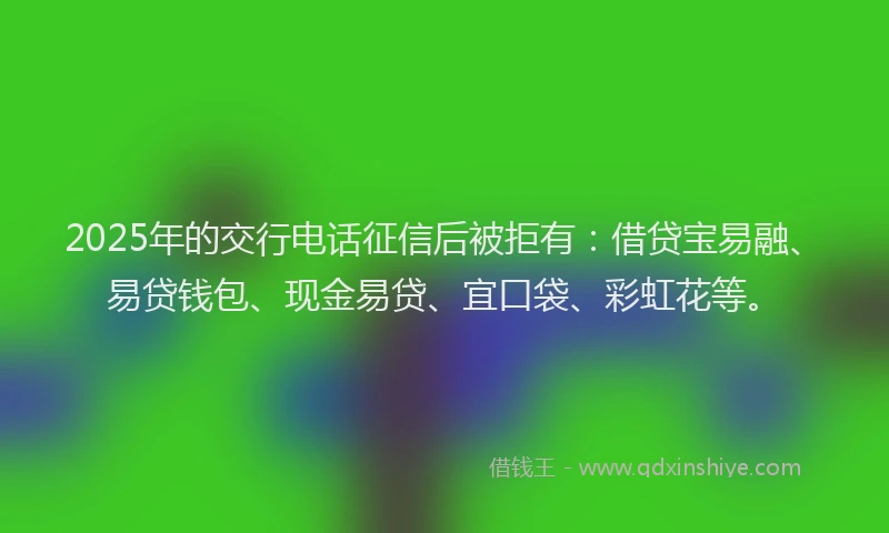 2025年的交行电话征信后被拒有：借贷宝易融、易贷钱包、现金易贷、宜口袋、彩虹花等。