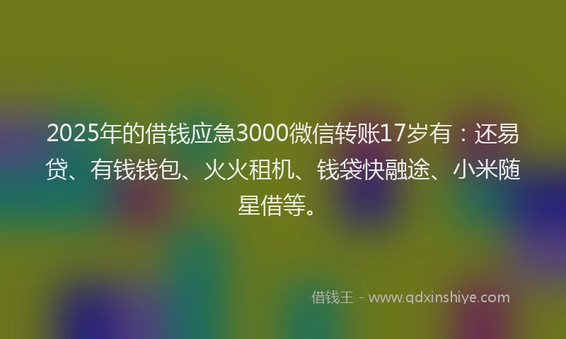 2025年的借钱应急3000微信转账17岁有：还易贷、有钱钱包、火火租机、钱袋快融途、小米随星借等。