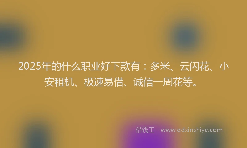 2025年的什么职业好下款有：多米、云闪花、小安租机、极速易借、诚信一周花等。