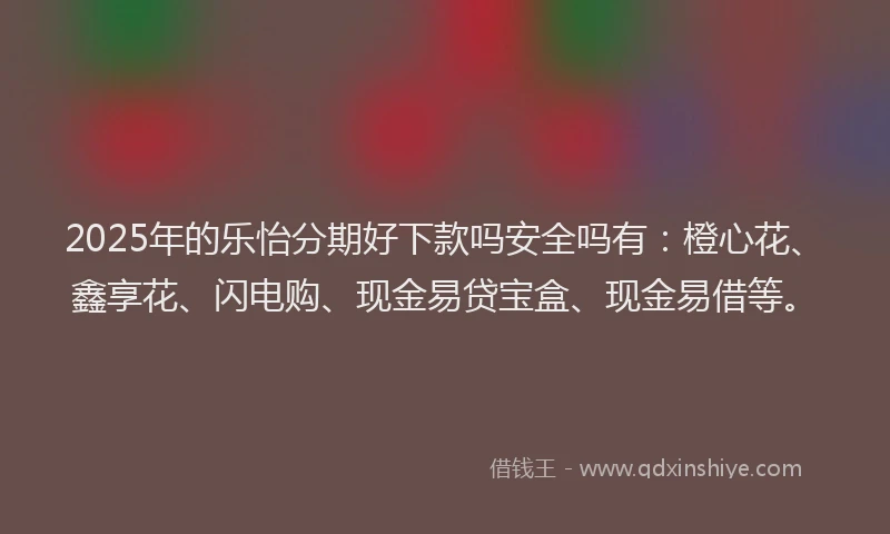 2025年的乐怡分期好下款吗安全吗有：橙心花、鑫享花、闪电购、现金易贷宝盒、现金易借等。