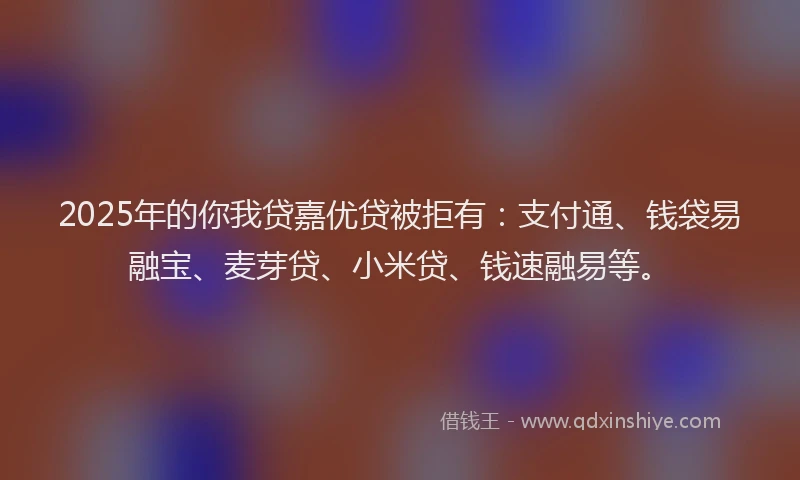 2025年的你我贷嘉优贷被拒有：支付通、钱袋易融宝、麦芽贷、小米贷、钱速融易等。