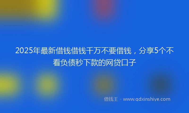 2025年最新借钱借钱千万不要借钱，分享5个不看负债秒下款的网贷口子