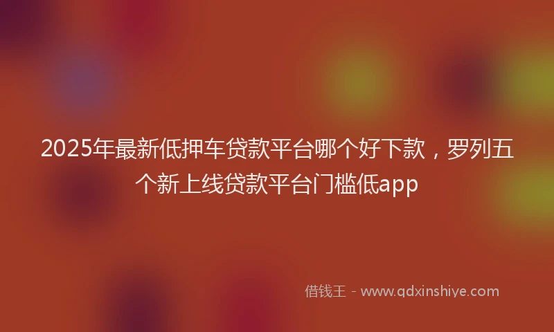 2025年最新低押车贷款平台哪个好下款，罗列五个新上线贷款平台门槛低app