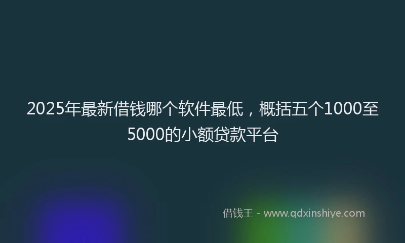 2025年最新借钱哪个软件最低，概括五个1000至5000的小额贷款平台