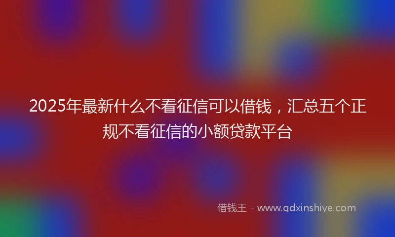 2025年最新什么不看征信可以借钱，汇总五个正规不看征信的小额贷款平台