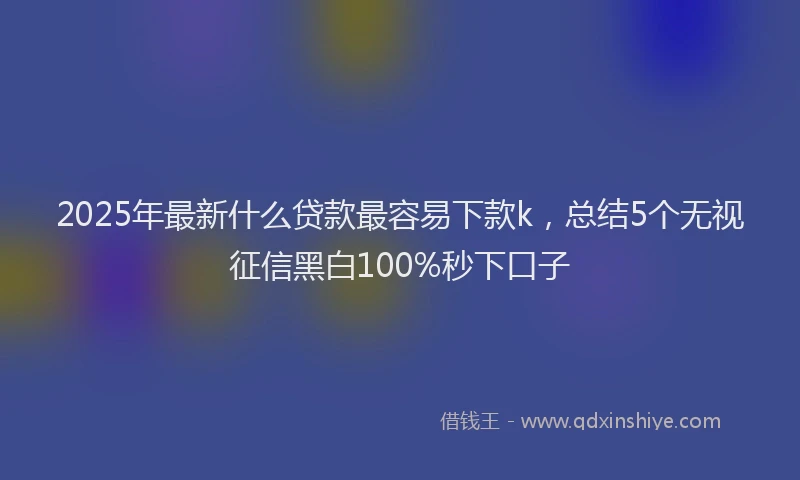 2025年最新什么贷款最容易下款k，总结5个无视征信黑白100%秒下口子