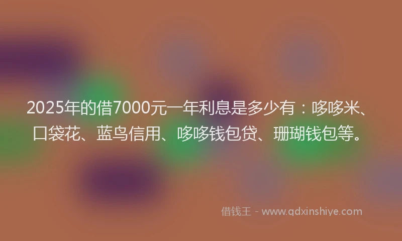 2025年的借7000元一年利息是多少有：哆哆米、口袋花、蓝鸟信用、哆哆钱包贷、珊瑚钱包等。
