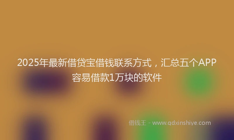 2025年最新借贷宝借钱联系方式，汇总五个APP容易借款1万块的软件