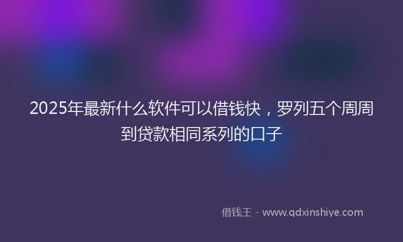 2025年最新什么软件可以借钱快，罗列五个周周到贷款相同系列的口子