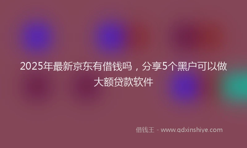 2025年最新京东有借钱吗，分享5个黑户可以做大额贷款软件