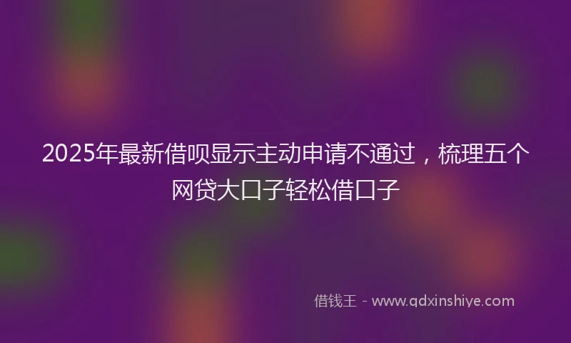 2025年最新借呗显示主动申请不通过，梳理五个网贷大口子轻松借口子