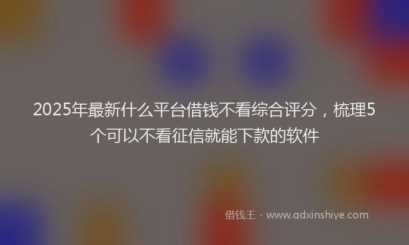 2025年最新什么平台借钱不看综合评分，梳理5个可以不看征信就能下款的软件