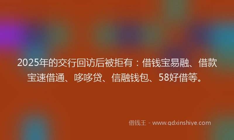 2025年的交行回访后被拒有：借钱宝易融、借款宝速借通、哆哆贷、信融钱包、58好借等。