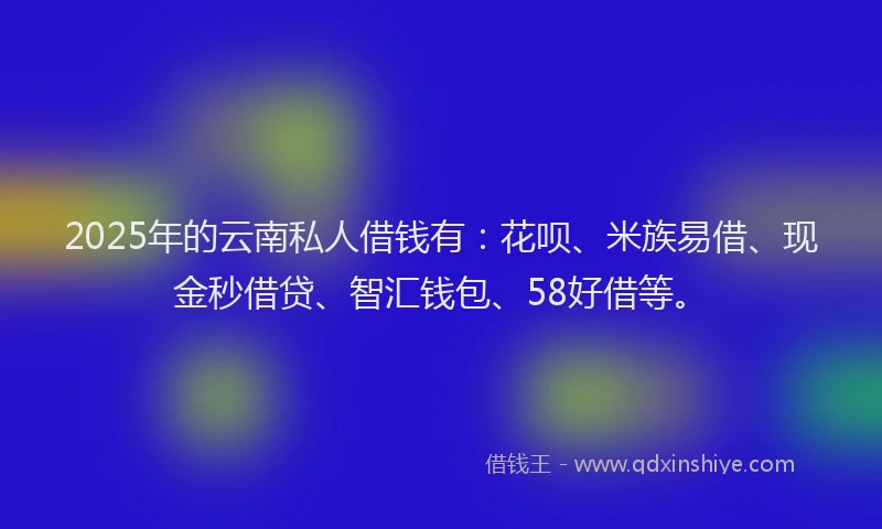 2025年的云南私人借钱有：花呗、米族易借、现金秒借贷、智汇钱包、58好借等。