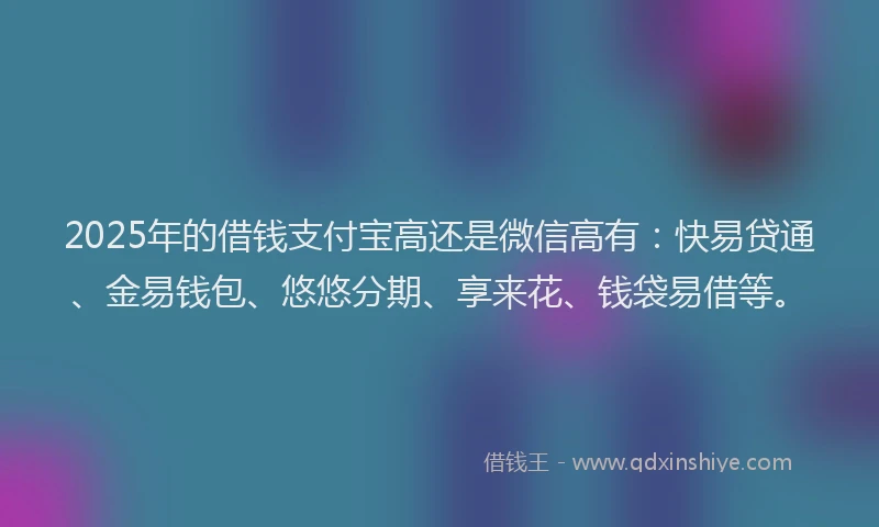 2025年的借钱支付宝高还是微信高有：快易贷通、金易钱包、悠悠分期、享来花、钱袋易借等。