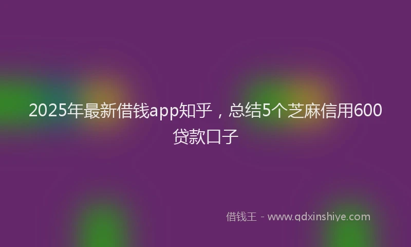 2025年最新借钱app知乎，总结5个芝麻信用600贷款口子