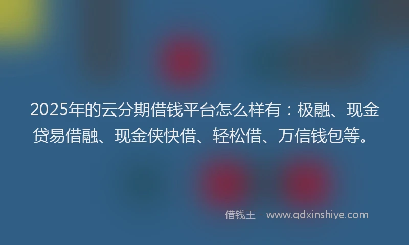 2025年的云分期借钱平台怎么样有：极融、现金贷易借融、现金侠快借、轻松借、万信钱包等。