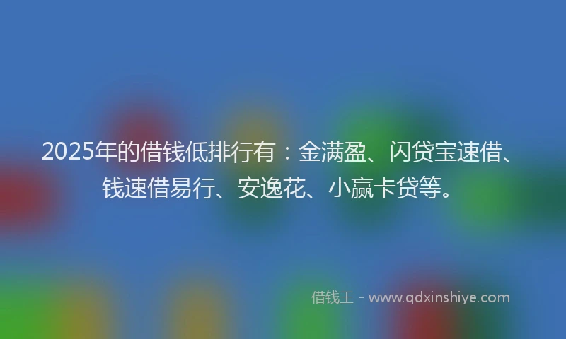 2025年的借钱低排行有：金满盈、闪贷宝速借、钱速借易行、安逸花、小赢卡贷等。