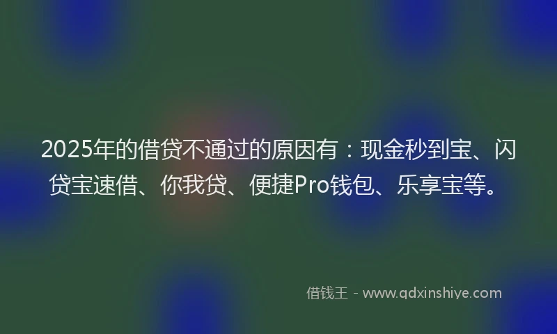 2025年的借贷不通过的原因有：现金秒到宝、闪贷宝速借、你我贷、便捷Pro钱包、乐享宝等。