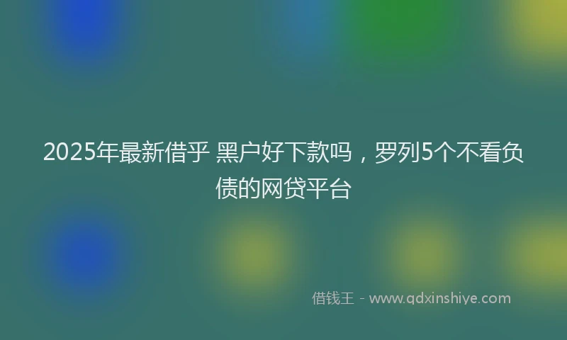 2025年最新借乎 黑户好下款吗，罗列5个不看负债的网贷平台