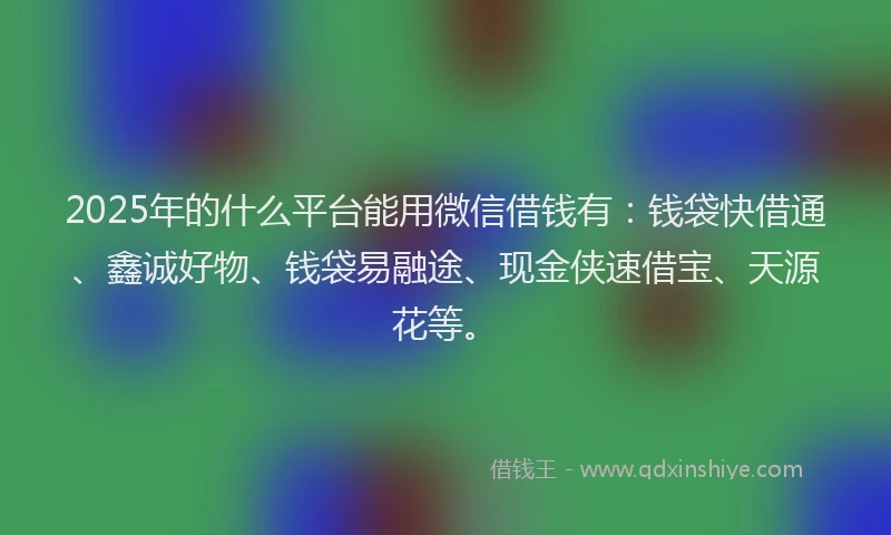 2025年的什么平台能用微信借钱有：钱袋快借通、鑫诚好物、钱袋易融途、现金侠速借宝、天源花等。