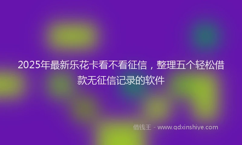 2025年最新乐花卡看不看征信，整理五个轻松借款无征信记录的软件