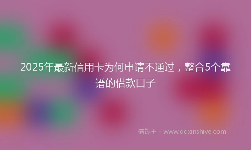 2025年最新信用卡为何申请不通过，整合5个靠谱的借款口子