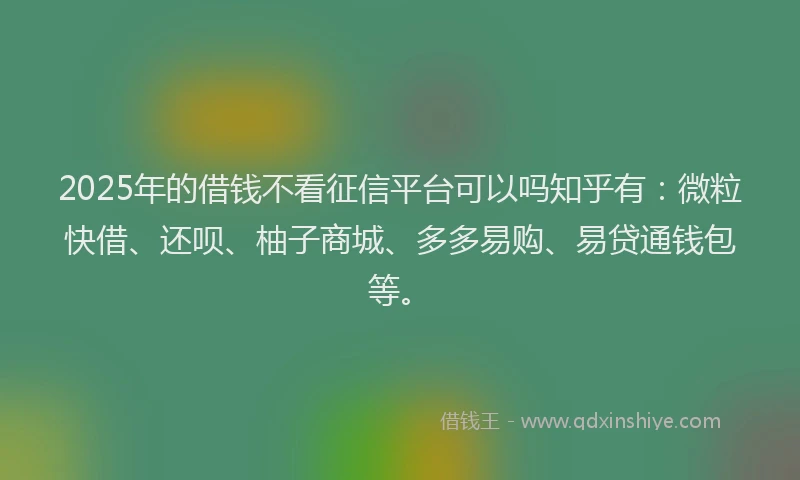 2025年的借钱不看征信平台可以吗知乎有：微粒快借、还呗、柚子商城、多多易购、易贷通钱包等。