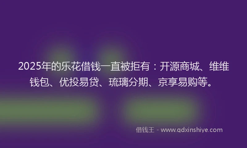2025年的乐花借钱一直被拒有：开源商城、维维钱包、优投易贷、琉璃分期、京享易购等。