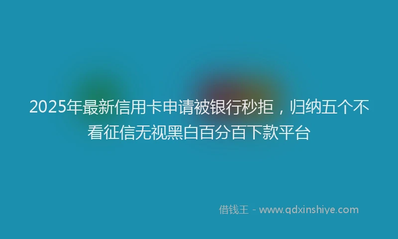 2025年最新信用卡申请被银行秒拒，归纳五个不看征信无视黑白百分百下款平台