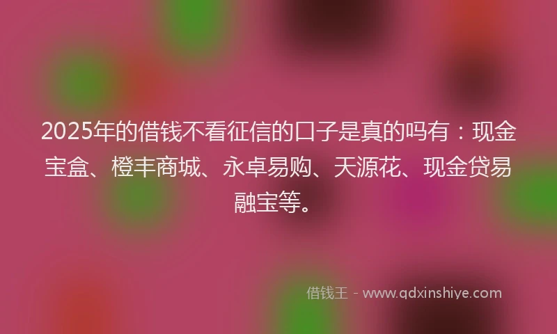 2025年的借钱不看征信的口子是真的吗有：现金宝盒、橙丰商城、永卓易购、天源花、现金贷易融宝等。