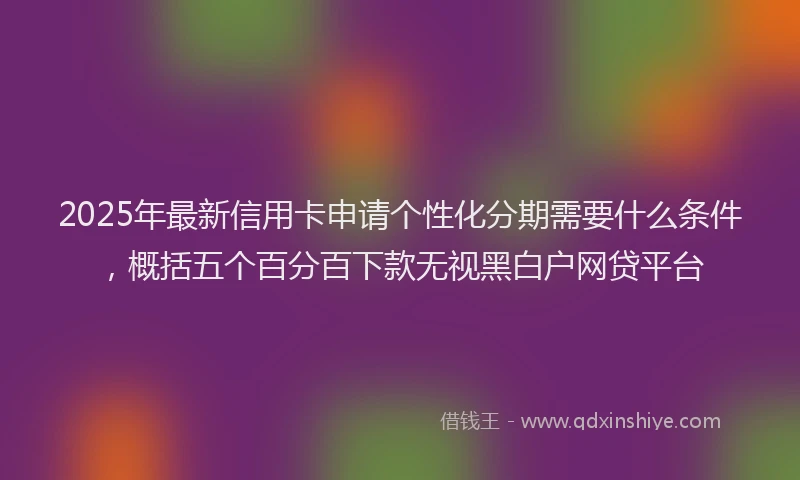 2025年最新信用卡申请个性化分期需要什么条件，概括五个百分百下款无视黑白户网贷平台