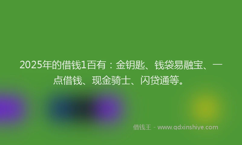 2025年的借钱1百有：金钥匙、钱袋易融宝、一点借钱、现金骑士、闪贷通等。