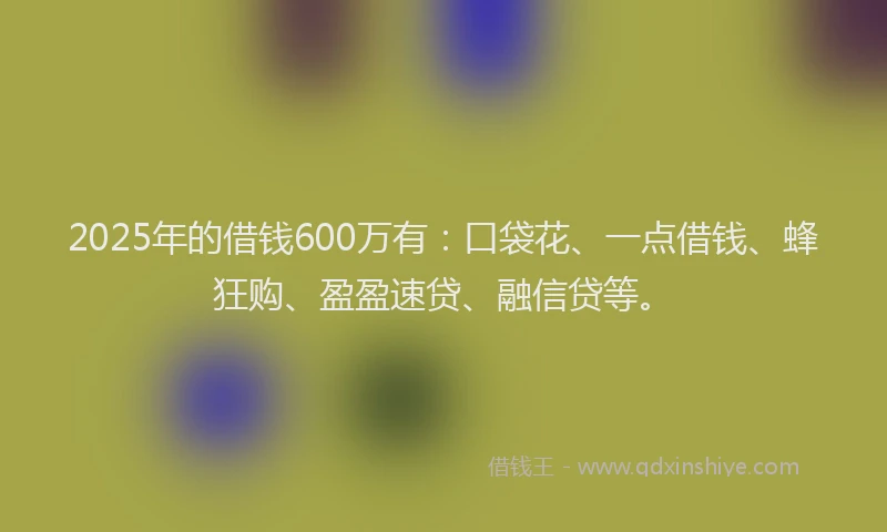 2025年的借钱600万有：口袋花、一点借钱、蜂狂购、盈盈速贷、融信贷等。